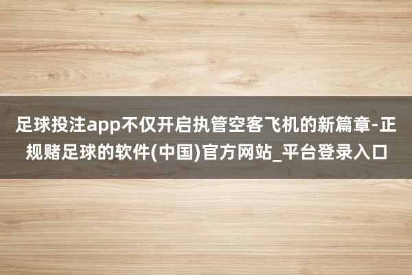 足球投注app不仅开启执管空客飞机的新篇章-正规赌足球的软件(中国)官方网站_平台登录入口