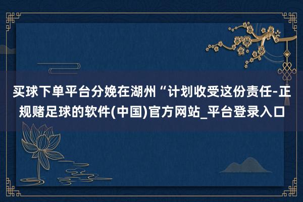 买球下单平台分娩在湖州　　“计划收受这份责任-正规赌足球的软件(中国)官方网站_平台登录入口