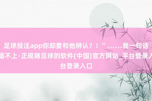 足球投注app你却要和他辨认？！”……我一句话也插不上-正规赌足球的软件(中国)官方网站_平台登录入口