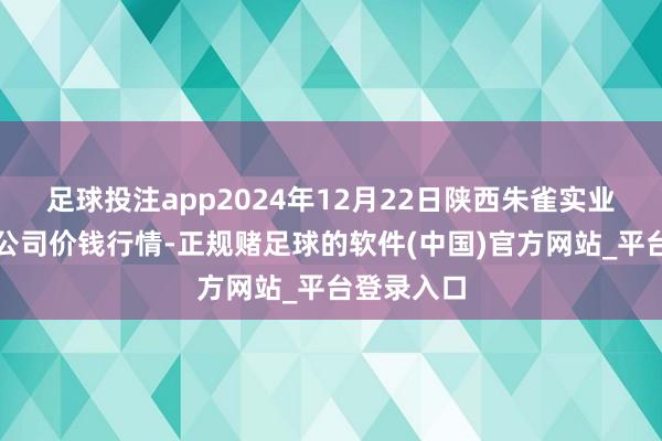 足球投注app2024年12月22日陕西朱雀实业集团有限公司价钱行情-正规赌足球的软件(中国)官方网站_平台登录入口