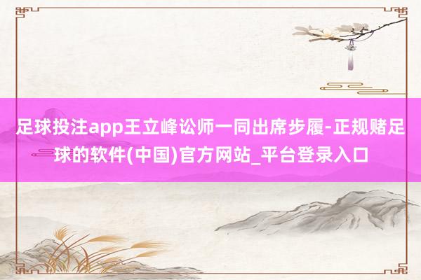 足球投注app王立峰讼师一同出席步履-正规赌足球的软件(中国)官方网站_平台登录入口