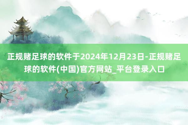 正规赌足球的软件于2024年12月23日-正规赌足球的软件(中国)官方网站_平台登录入口