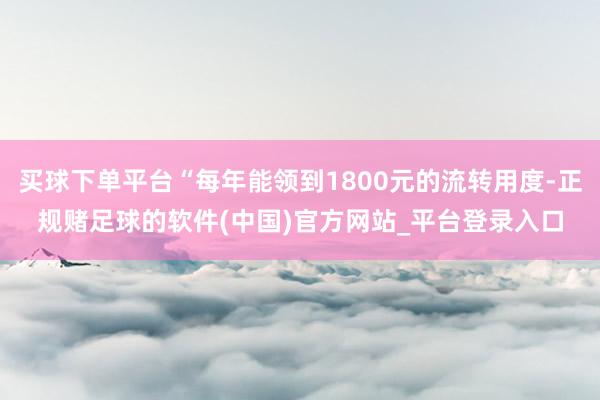 买球下单平台“每年能领到1800元的流转用度-正规赌足球的软件(中国)官方网站_平台登录入口