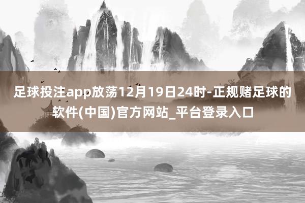 足球投注app放荡12月19日24时-正规赌足球的软件(中国)官方网站_平台登录入口