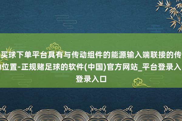 买球下单平台具有与传动组件的能源输入端联接的传动位置-正规赌足球的软件(中国)官方网站_平台登录入口