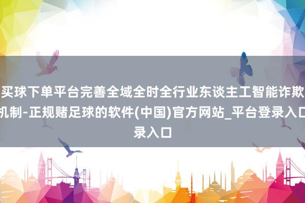 买球下单平台完善全域全时全行业东谈主工智能诈欺机制-正规赌足球的软件(中国)官方网站_平台登录入口