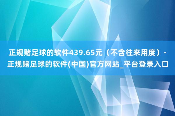 正规赌足球的软件439.65元（不含往来用度）-正规赌足球的软件(中国)官方网站_平台登录入口