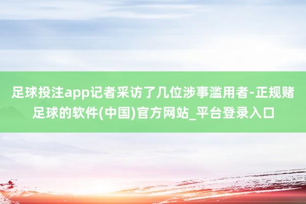 足球投注app记者采访了几位涉事滥用者-正规赌足球的软件(中国)官方网站_平台登录入口