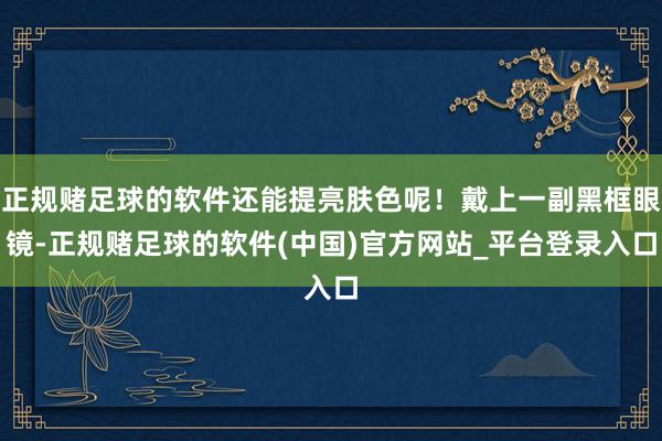 正规赌足球的软件还能提亮肤色呢!戴上一副黑框眼镜-正规赌足球的软件(中国)官方网站_平台登录入口