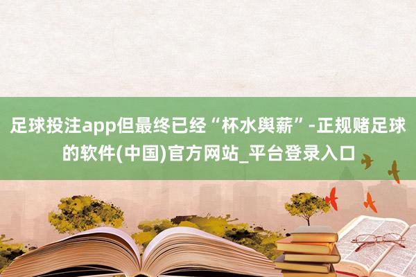 足球投注app但最终已经“杯水舆薪”-正规赌足球的软件(中国)官方网站_平台登录入口