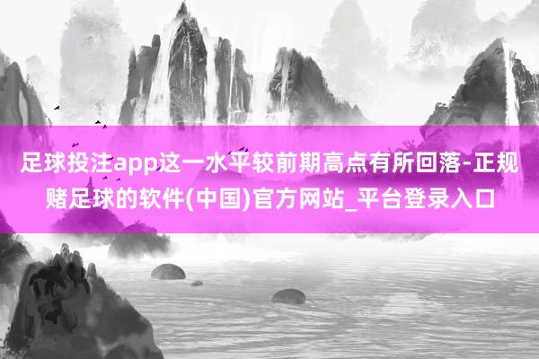足球投注app这一水平较前期高点有所回落-正规赌足球的软件(中国)官方网站_平台登录入口