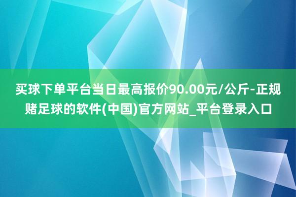 买球下单平台当日最高报价90.00元/公斤-正规赌足球的软件(中国)官方网站_平台登录入口