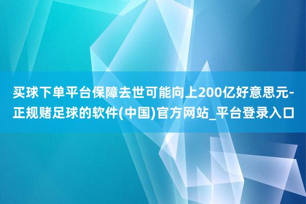 买球下单平台保障去世可能向上200亿好意思元-正规赌足球的软件(中国)官方网站_平台登录入口