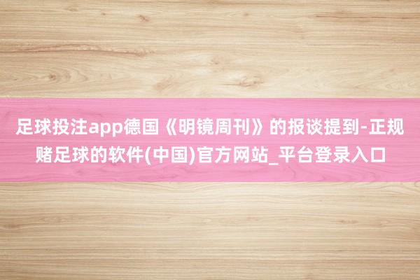 足球投注app德国《明镜周刊》的报谈提到-正规赌足球的软件(中国)官方网站_平台登录入口