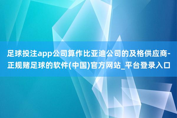 足球投注app公司算作比亚迪公司的及格供应商-正规赌足球的软件(中国)官方网站_平台登录入口