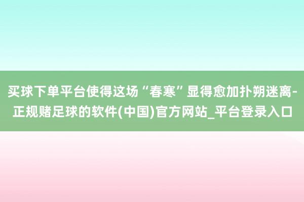 买球下单平台使得这场“春寒”显得愈加扑朔迷离-正规赌足球的软件(中国)官方网站_平台登录入口