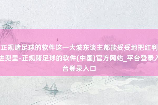 正规赌足球的软件这一大波东谈主都能妥妥地把红利揣进兜里-正规赌足球的软件(中国)官方网站_平台登录入口