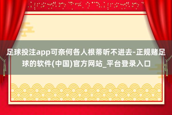 足球投注app可奈何各人根蒂听不进去-正规赌足球的软件(中国)官方网站_平台登录入口