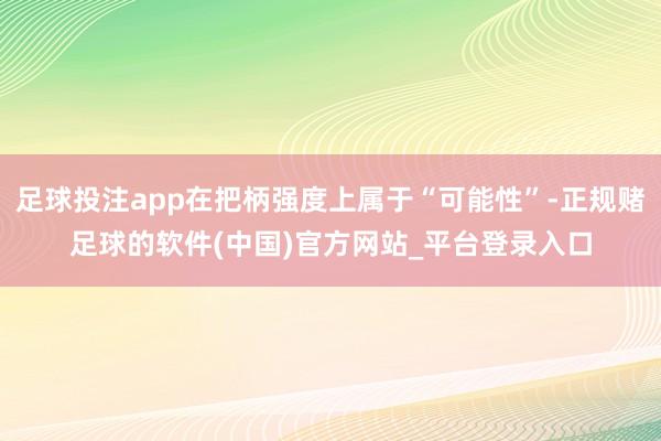 足球投注app在把柄强度上属于“可能性”-正规赌足球的软件(中国)官方网站_平台登录入口