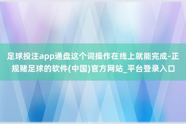 足球投注app通盘这个词操作在线上就能完成-正规赌足球的软件(中国)官方网站_平台登录入口