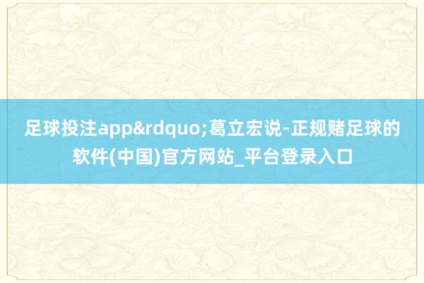 足球投注app”葛立宏说-正规赌足球的软件(中国)官方网站_平台登录入口