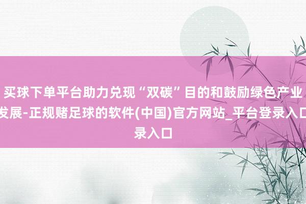 买球下单平台助力兑现“双碳”目的和鼓励绿色产业发展-正规赌足球的软件(中国)官方网站_平台登录入口