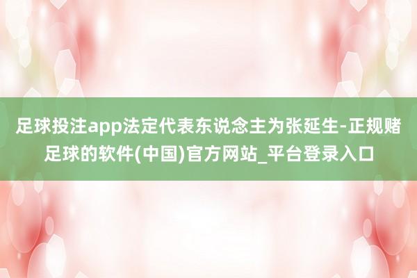 足球投注app法定代表东说念主为张延生-正规赌足球的软件(中国)官方网站_平台登录入口