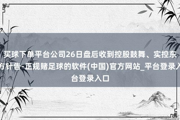 买球下单平台公司26日盘后收到控股鼓舞、实控东谈方针告-正规赌足球的软件(中国)官方网站_平台登录入口