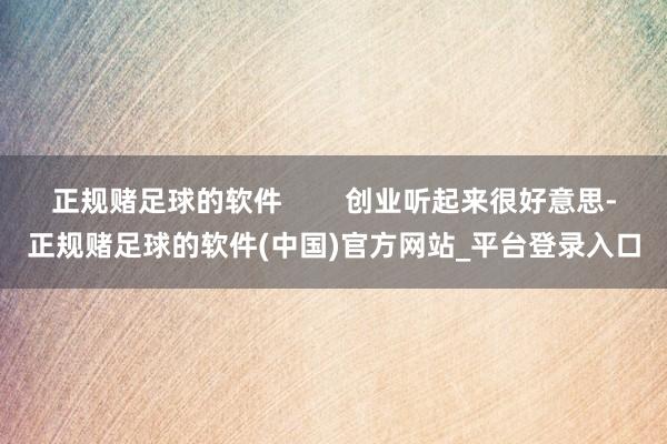 正规赌足球的软件        创业听起来很好意思-正规赌足球的软件(中国)官方网站_平台登录入口