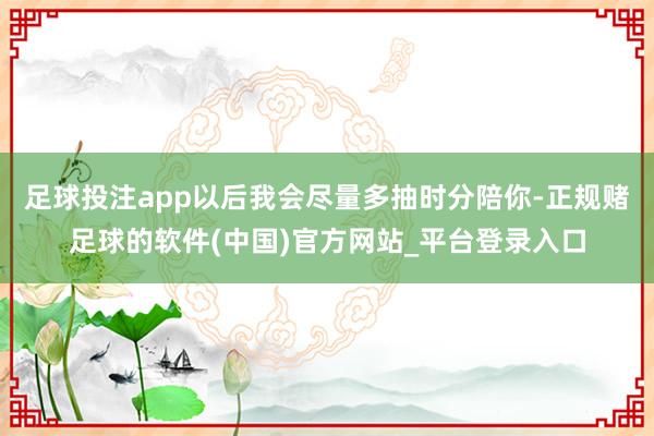 足球投注app以后我会尽量多抽时分陪你-正规赌足球的软件(中国)官方网站_平台登录入口