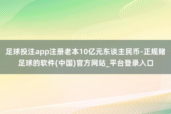足球投注app注册老本10亿元东谈主民币-正规赌足球的软件(中国)官方网站_平台登录入口