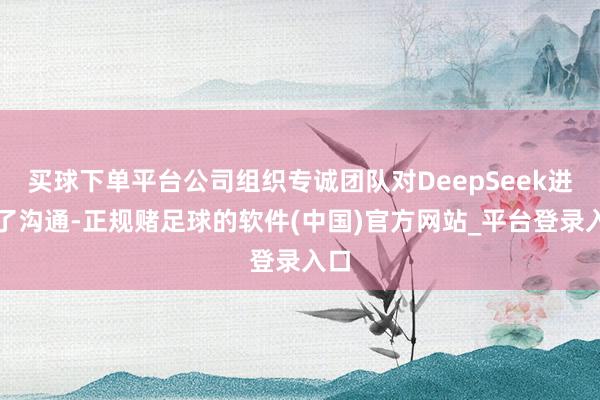 买球下单平台公司组织专诚团队对DeepSeek进行了沟通-正规赌足球的软件(中国)官方网站_平台登录入口