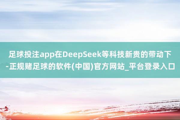足球投注app在DeepSeek等科技新贵的带动下-正规赌足球的软件(中国)官方网站_平台登录入口