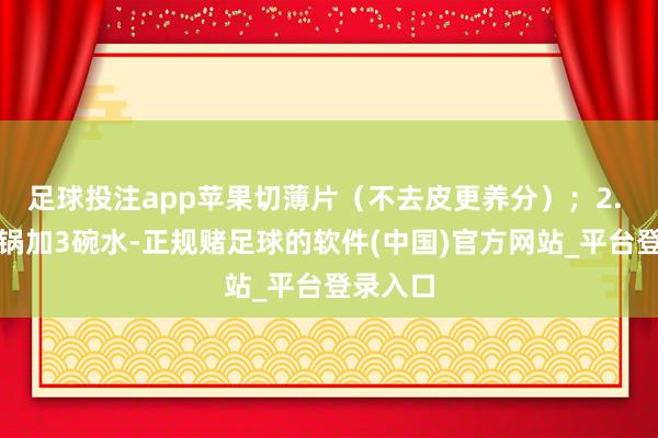 足球投注app苹果切薄片(不去皮更养分);2. 食材入锅加3碗水-正规赌足球的软件(中国)官方网站_平台登录入口