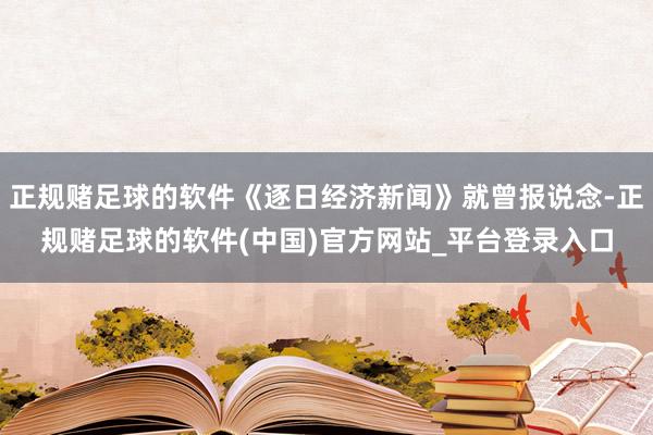 正规赌足球的软件《逐日经济新闻》就曾报说念-正规赌足球的软件(中国)官方网站_平台登录入口