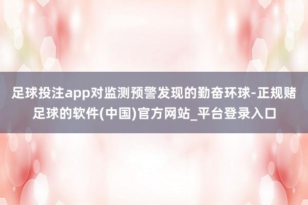 足球投注app对监测预警发现的勤奋环球-正规赌足球的软件(中国)官方网站_平台登录入口