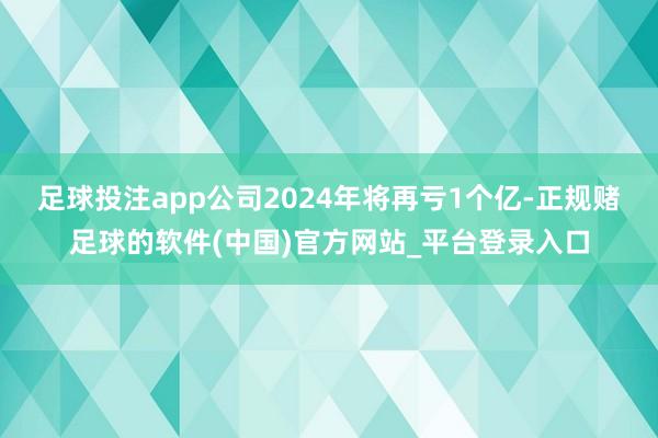 足球投注app公司2024年将再亏1个亿-正规赌足球的软件(中国)官方网站_平台登录入口