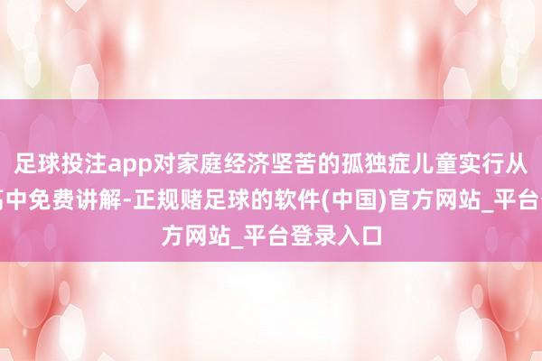 足球投注app对家庭经济坚苦的孤独症儿童实行从学前到高中免费讲解-正规赌足球的软件(中国)官方网站_平台登录入口