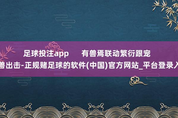 足球投注app      　　有兽焉联动繁衍跟宠  　　神兽出击-正规赌足球的软件(中国)官方网站_平台登录入口