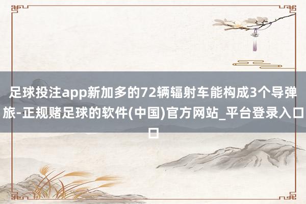 足球投注app新加多的72辆辐射车能构成3个导弹旅-正规赌足球的软件(中国)官方网站_平台登录入口