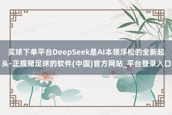 买球下单平台DeepSeek是AI本领浮松的全新起头-正规赌足球的软件(中国)官方网站_平台登录入口
