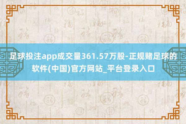足球投注app成交量361.57万股-正规赌足球的软件(中国)官方网站_平台登录入口