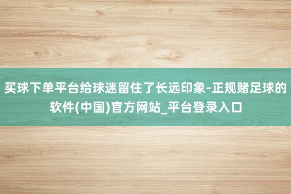 买球下单平台给球迷留住了长远印象-正规赌足球的软件(中国)官方网站_平台登录入口