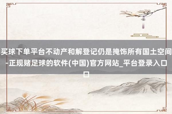 买球下单平台不动产和解登记仍是掩饰所有国土空间-正规赌足球的软件(中国)官方网站_平台登录入口