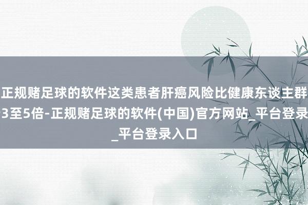正规赌足球的软件这类患者肝癌风险比健康东谈主群进步3至5倍-正规赌足球的软件(中国)官方网站_平台登录入口