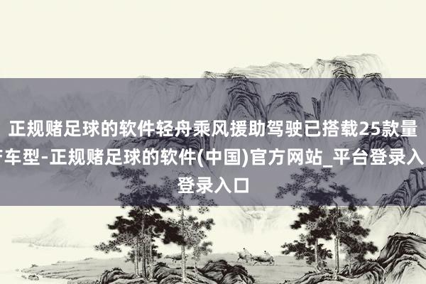 正规赌足球的软件轻舟乘风援助驾驶已搭载25款量产车型-正规赌足球的软件(中国)官方网站_平台登录入口