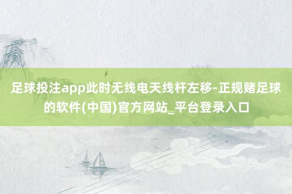 足球投注app此时无线电天线杆左移-正规赌足球的软件(中国)官方网站_平台登录入口