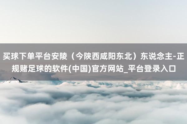 买球下单平台安陵（今陕西咸阳东北）东说念主-正规赌足球的软件(中国)官方网站_平台登录入口