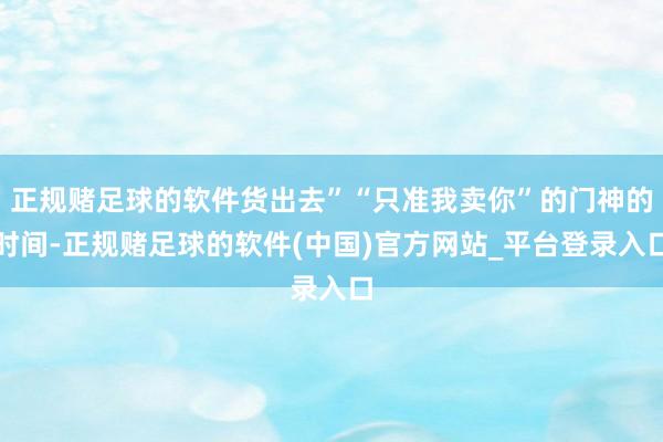 正规赌足球的软件货出去”“只准我卖你”的门神的时间-正规赌足球的软件(中国)官方网站_平台登录入口