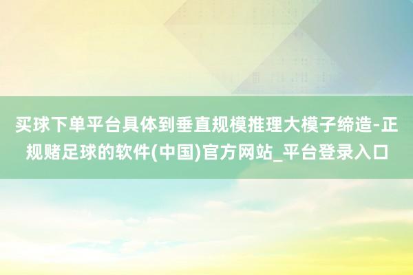 买球下单平台　　具体到垂直规模推理大模子缔造-正规赌足球的软件(中国)官方网站_平台登录入口